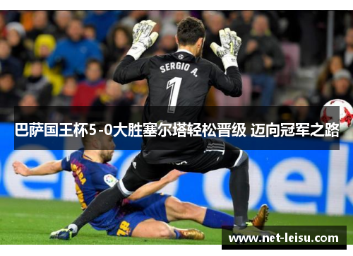 巴萨国王杯5-0大胜塞尔塔轻松晋级 迈向冠军之路
