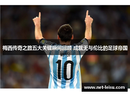 梅西传奇之路五大关键瞬间回顾 成就无与伦比的足球帝国